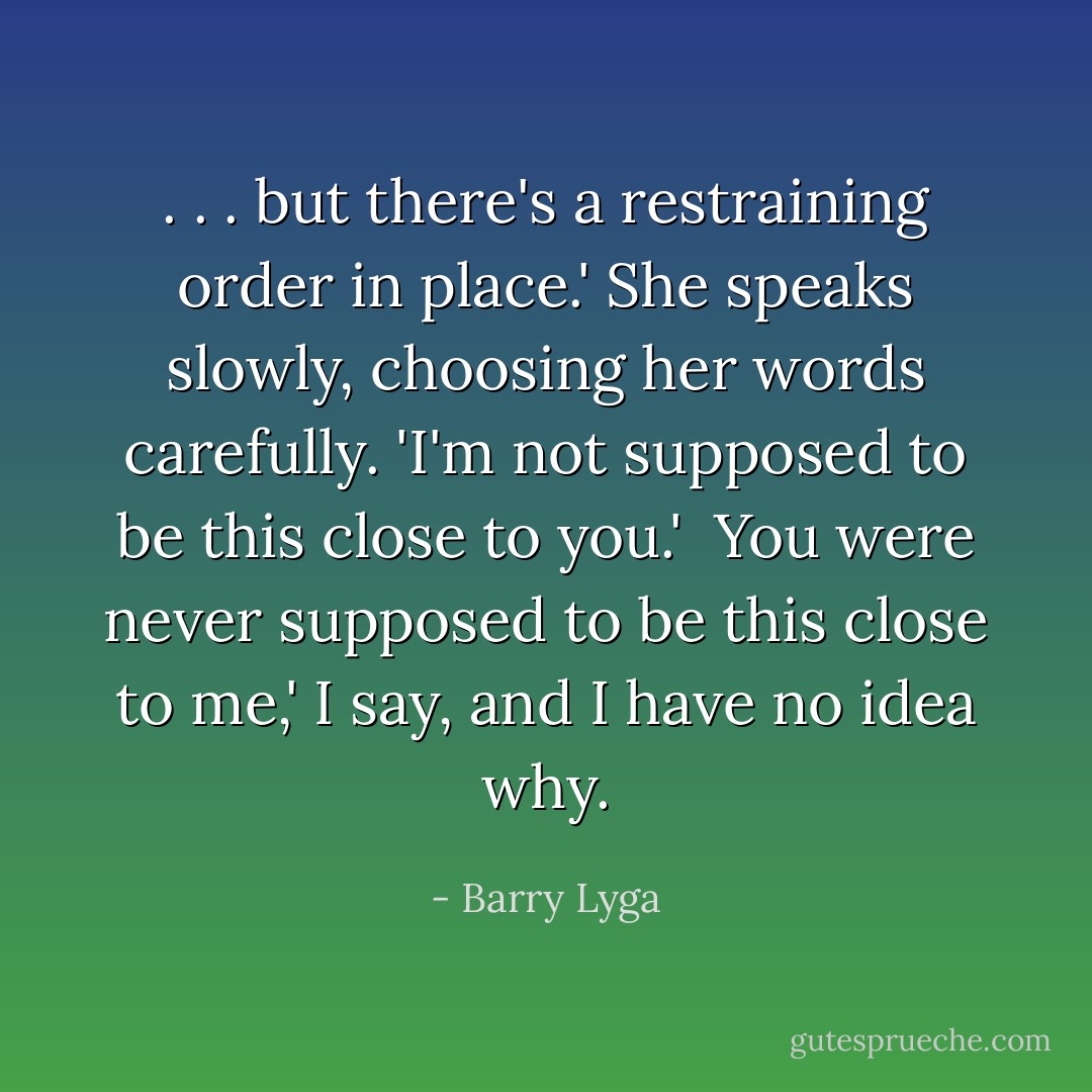 . . . but there's a restraining order in place.' She speaks slowly, choosing her words carefully. 'I'm not supposed to be this close to you.'<br /><br />You were never supposed to be this close to me,' I say, and I have no idea why. - Barry Lyga