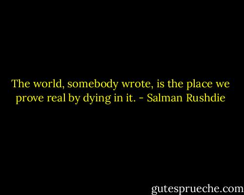 The world, somebody wrote, is the place we prove real by dying in it. - Salman Rushdie