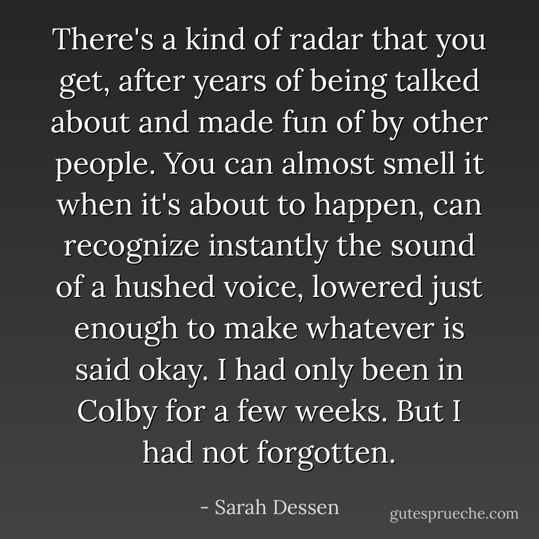 There's a kind of radar that you get, after years of being talked about and made fun of by other people. You can almost smell it when it's about to happen, can recognize instantly the sound of a hushed voice, lowered just enough to make whatever is said okay. I had only been in Colby for a few weeks. But I had not forgotten. - Sarah Dessen