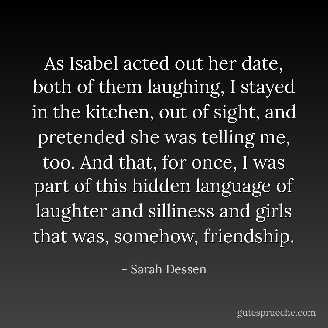 As Isabel acted out her date, both of them laughing, I stayed in the kitchen, out of sight, and pretended she was telling me, too. And that, for once, I was part of this hidden language of laughter and silliness and girls that was, somehow, friendship. - Sarah Dessen