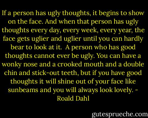 If a person has ugly thoughts, it begins to show on the face. And when that person has ugly thoughts every day, every week, every year, the face gets uglier and uglier until you can hardly bear to look at it.<br /><br />A person who has good thoughts cannot ever be ugly. You can have a wonky nose and a crooked mouth and a double chin and stick-out teeth, but if you have good thoughts it will shine out of your face like sunbeams and you will always look lovely. - Roald Dahl