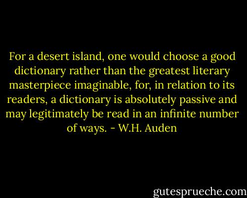 For a desert island, one would choose a good dictionary rather than the greatest literary masterpiece imaginable, for, in relation to its readers, a dictionary is absolutely passive and may legitimately be read in an infinite number of ways. - W.H. Auden