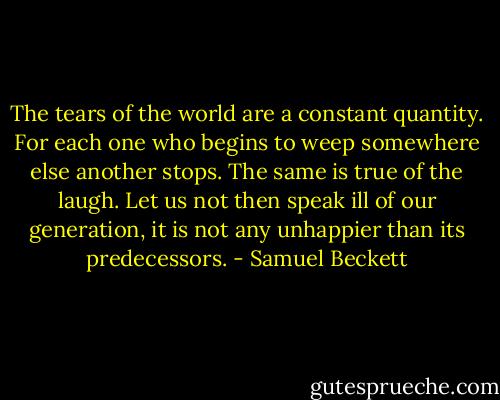 The tears of the world are a constant quantity. For each one who begins to weep somewhere else another stops. The same is true of the laugh. Let us not then speak ill of our generation, it is not any unhappier than its predecessors. - Samuel Beckett