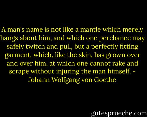 A man's name is not like a mantle which merely hangs about him, and which one perchance may safely twitch and pull, but a perfectly fitting garment, which, like the skin, has grown over and over him, at which one cannot rake and scrape without injuring the man himself. - Johann Wolfgang von Goethe