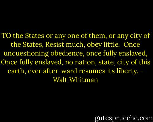 TO the States or any one of them, or any city of the States, Resist much, obey little, <br />Once unquestioning obedience, once fully enslaved,<br />Once fully enslaved, no nation, state, city of this earth, ever after-ward resumes its liberty. - Walt Whitman