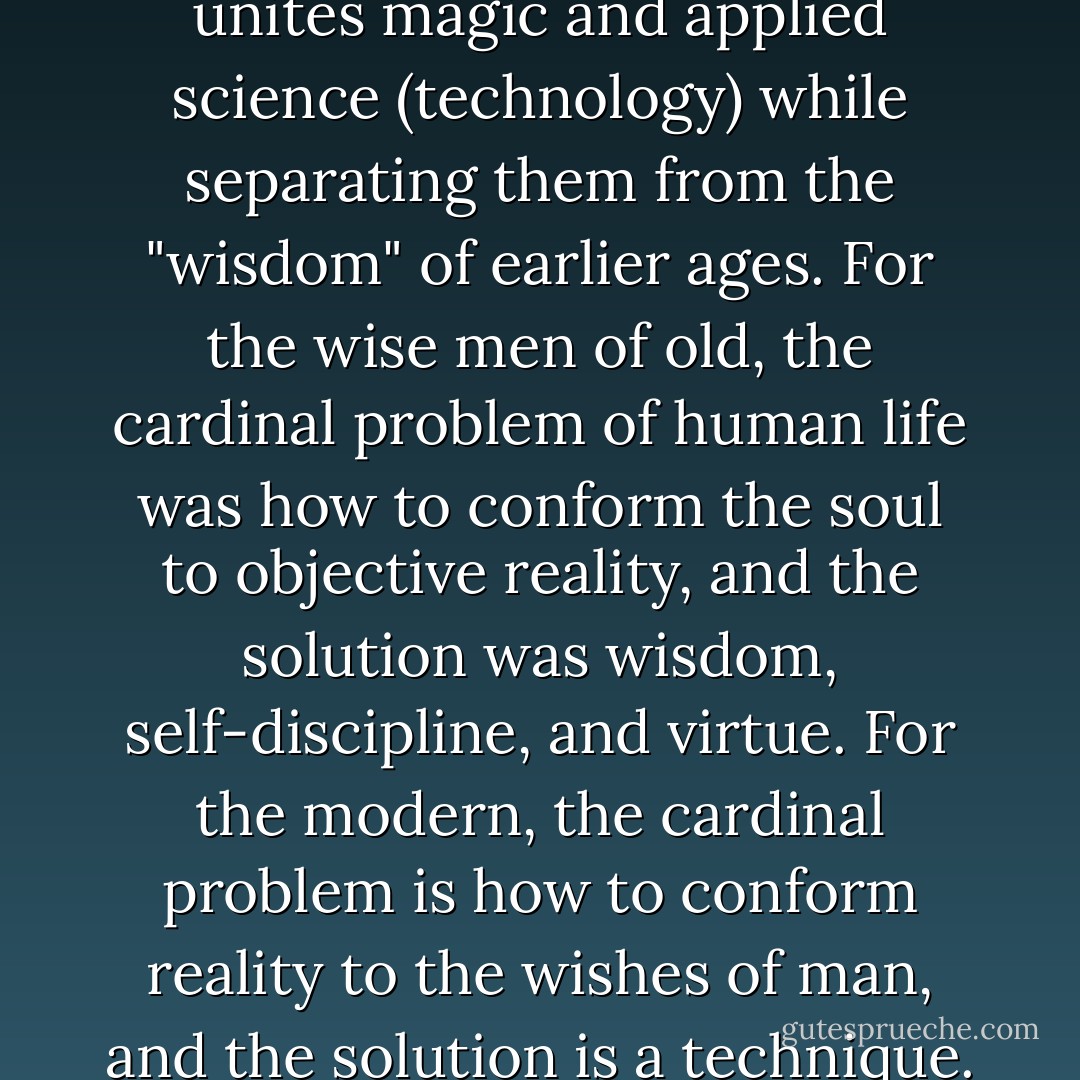 There is something which unites magic and applied science (technology) while separating them from the "wisdom" of earlier ages. For the wise men of old, the cardinal problem of human life was how to conform the soul to objective reality, and the solution was wisdom, self-discipline, and virtue. For the modern, the cardinal problem is how to conform reality to the wishes of man, and the solution is a technique. - C.S. Lewis
