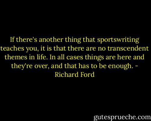 If there's another thing that sportswriting teaches you, it is that there are no transcendent themes in life. In all cases things are here and they're over, and that has to be enough. - Richard Ford