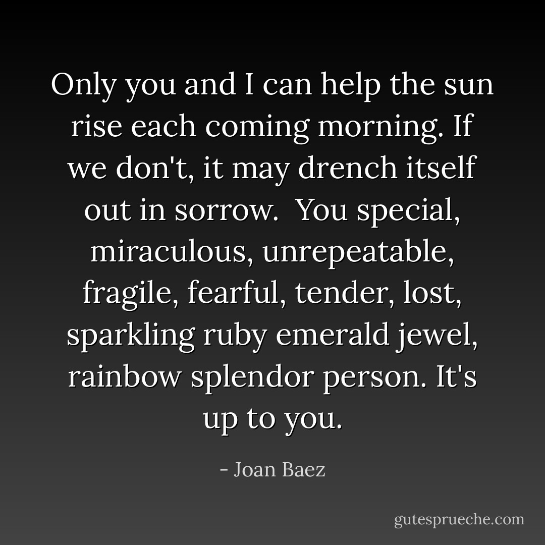 Only you and I can help the sun rise each coming morning. If we don't, it may drench itself out in sorrow.<br /><br />You special, miraculous, unrepeatable, fragile, fearful, tender, lost, sparkling ruby emerald jewel, rainbow splendor person. It's up to you. - Joan Baez