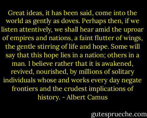 Great ideas, it has been said, come into the world as gently as doves. Perhaps then, if we listen attentively, we shall hear amid the uproar of empires and nations, a faint flutter of wings, the gentle stirring of life and hope. Some will say that this hope lies in a nation; others in a man. I believe rather that it is awakened, revived, nourished, by millions of solitary individuals whose and works every day negate frontiers and the crudest implications of history. - Albert Camus