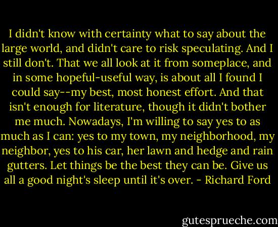 I didn't know with certainty what to say about the large world, and didn't care to risk speculating. And I still don't. That we all look at it from someplace, and in some hopeful-useful way, is about all I found I could say--my best, most honest effort. And that isn't enough for literature, though it didn't bother me much. Nowadays, I'm willing to say yes to as much as I can: yes to my town, my neighborhood, my neighbor, yes to his car, her lawn and hedge and rain gutters. Let things be the best they can be. Give us all a good night's sleep until it's over. - Richard Ford