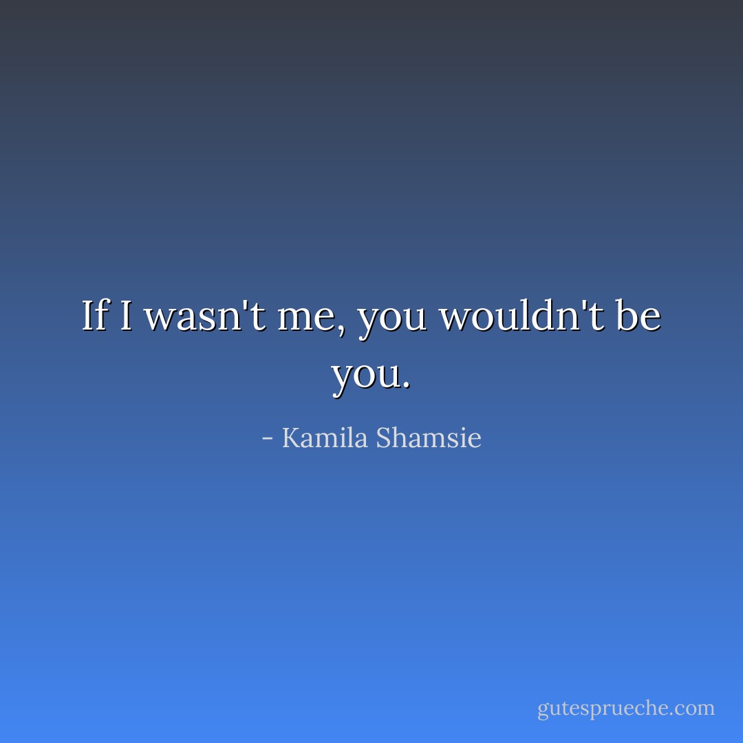 If I wasn't me, you wouldn't be you. - Kamila Shamsie