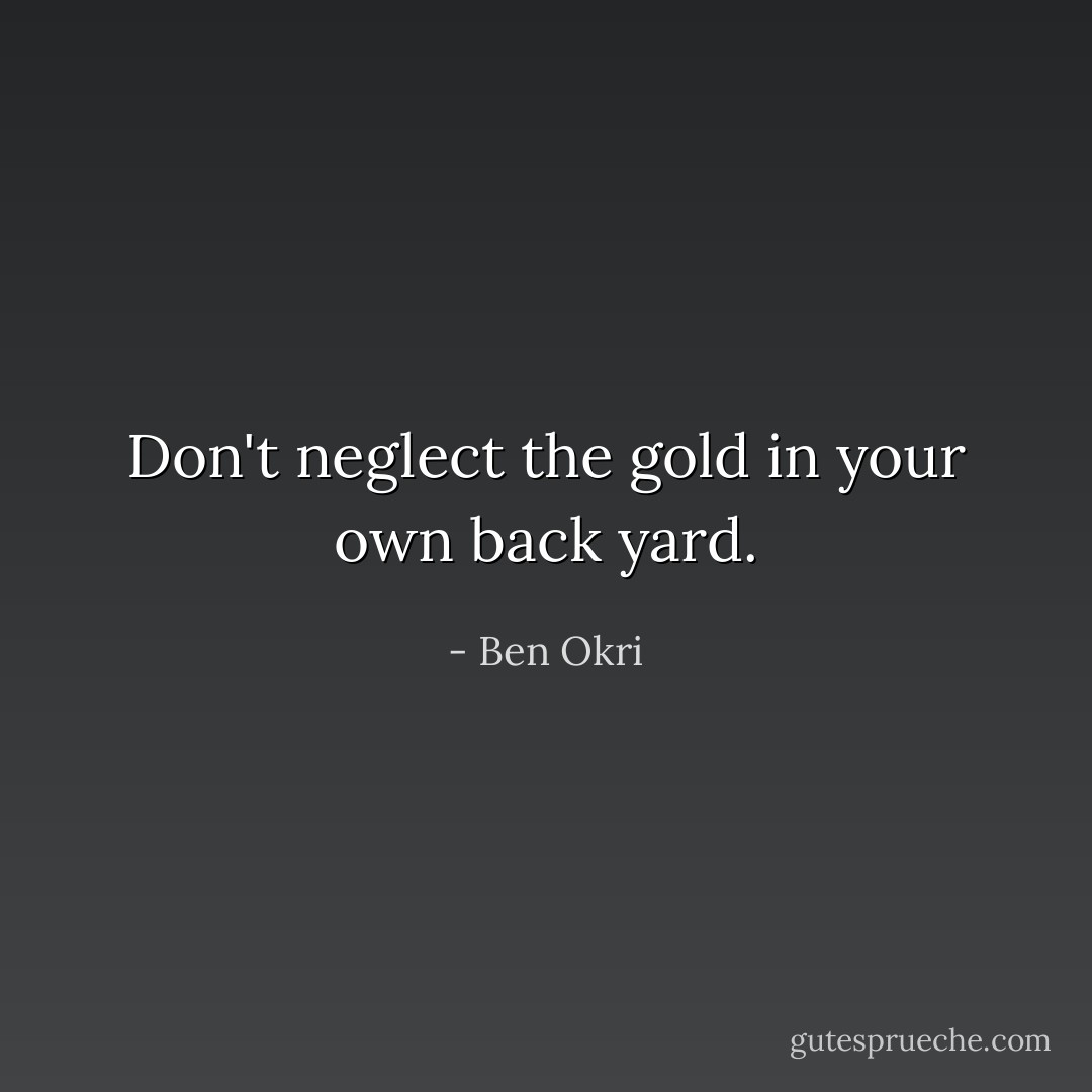 Don't neglect the gold in your own back yard. - Ben Okri