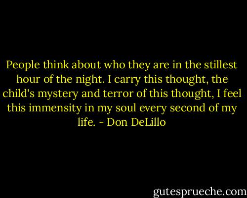 People think about who they are in the stillest hour of the night. I carry this thought, the child's mystery and terror of this thought, I feel this immensity in my soul every second of my life. - Don DeLillo