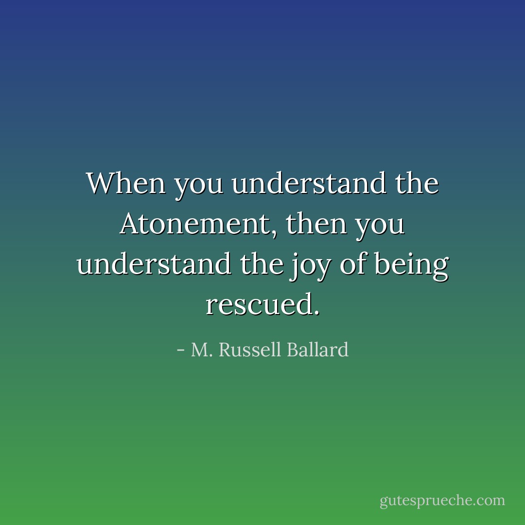 When you understand the Atonement, then you understand the joy of being rescued. - M. Russell Ballard