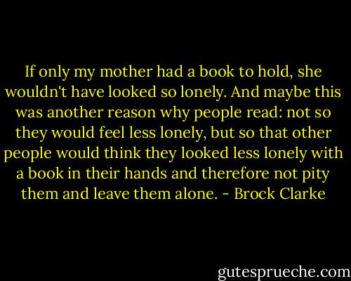 If only my mother had a book to hold, she wouldn't have looked so lonely. And maybe this was another reason why people read: not so they would feel less lonely, but so that other people would think they looked less lonely with a book in their hands and therefore not pity them and leave them alone. - Brock Clarke