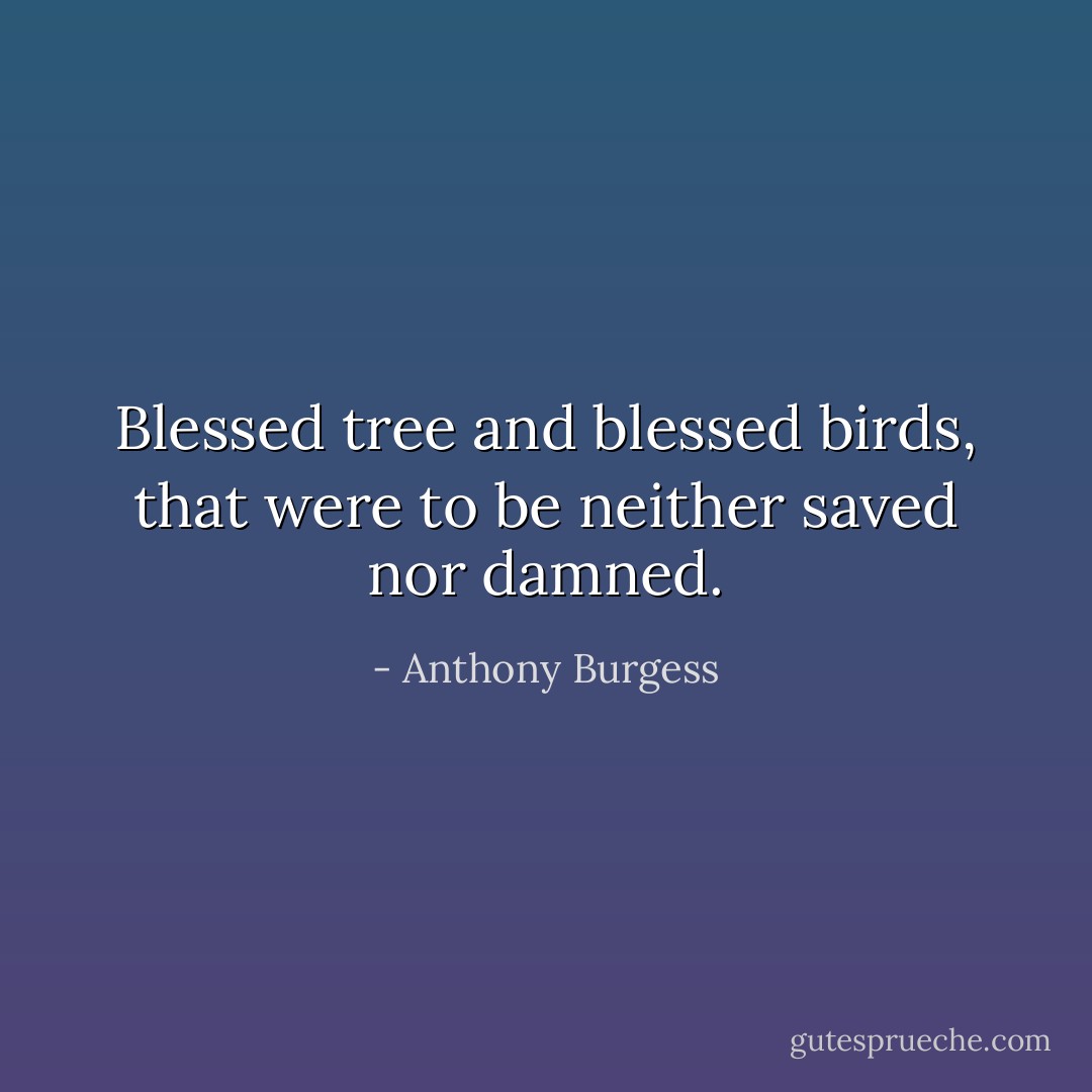 Blessed tree and blessed birds, that were to be neither saved nor damned. - Anthony Burgess