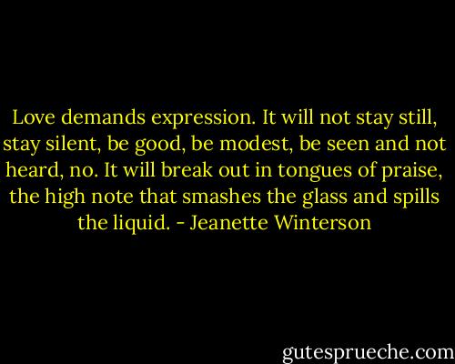 Love demands expression. It will not stay still, stay silent, be good, be modest, be seen and not heard, no. It will break out in tongues of praise, the high note that smashes the glass and spills the liquid. - Jeanette Winterson