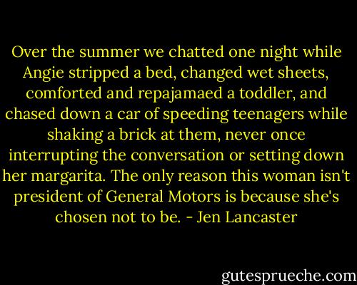 Over the summer we chatted one night while Angie stripped a bed, changed wet sheets, comforted and repajamaed a toddler, and chased down a car of speeding teenagers while shaking a brick at them, never once interrupting the conversation or setting down her margarita. The only reason this woman isn't president of General Motors is because she's chosen not to be. - Jen Lancaster