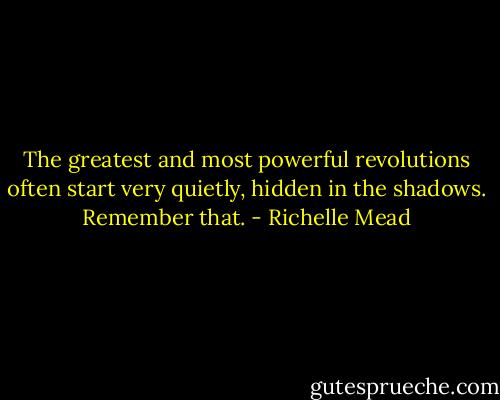 The greatest and most powerful revolutions often start very quietly, hidden in the shadows. Remember that. - Richelle Mead