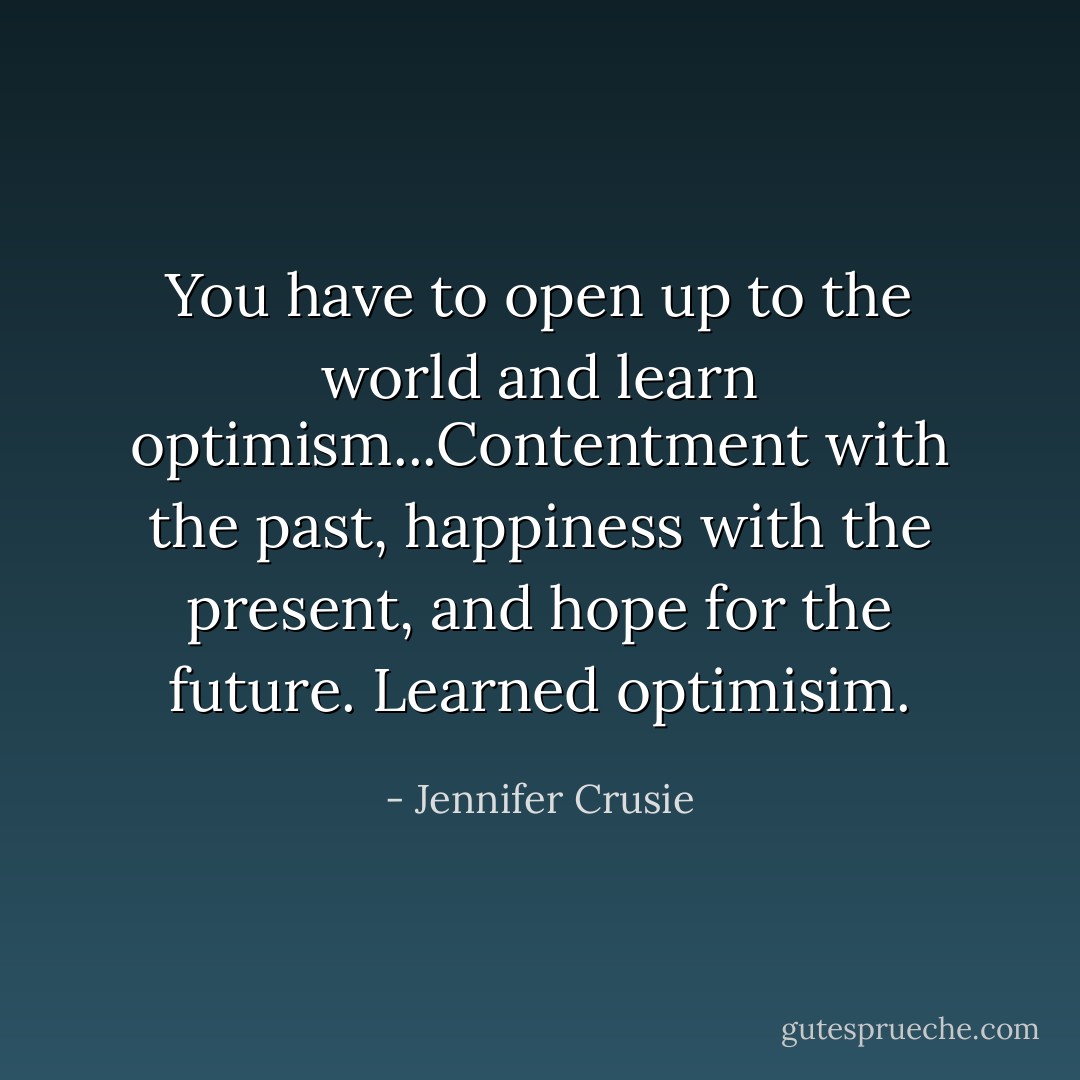 You have to open up to the world and learn optimism...Contentment with the past, happiness with the present, and hope for the future. Learned optimisim. - Jennifer Crusie