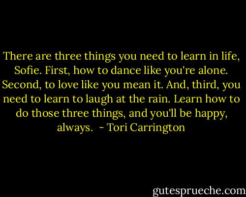 There are three things you need to learn in life, Sofie. First, how to dance like you're alone. Second, to love like you mean it. And, third, you need to learn to laugh at the rain. Learn how to do those three things, and you'll be happy, always.  - Tori Carrington