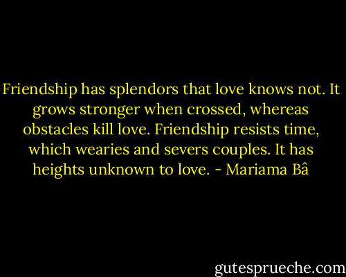Friendship has splendors that love knows not. It grows stronger when crossed, whereas obstacles kill love. Friendship resists time, which wearies and severs couples. It has heights unknown to love. - Mariama Bâ