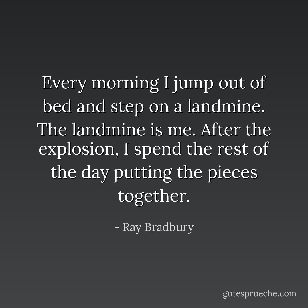 Every morning I jump out of bed and step on a landmine. The landmine is me. After the explosion, I spend the rest of the day putting the pieces together. - Ray Bradbury
