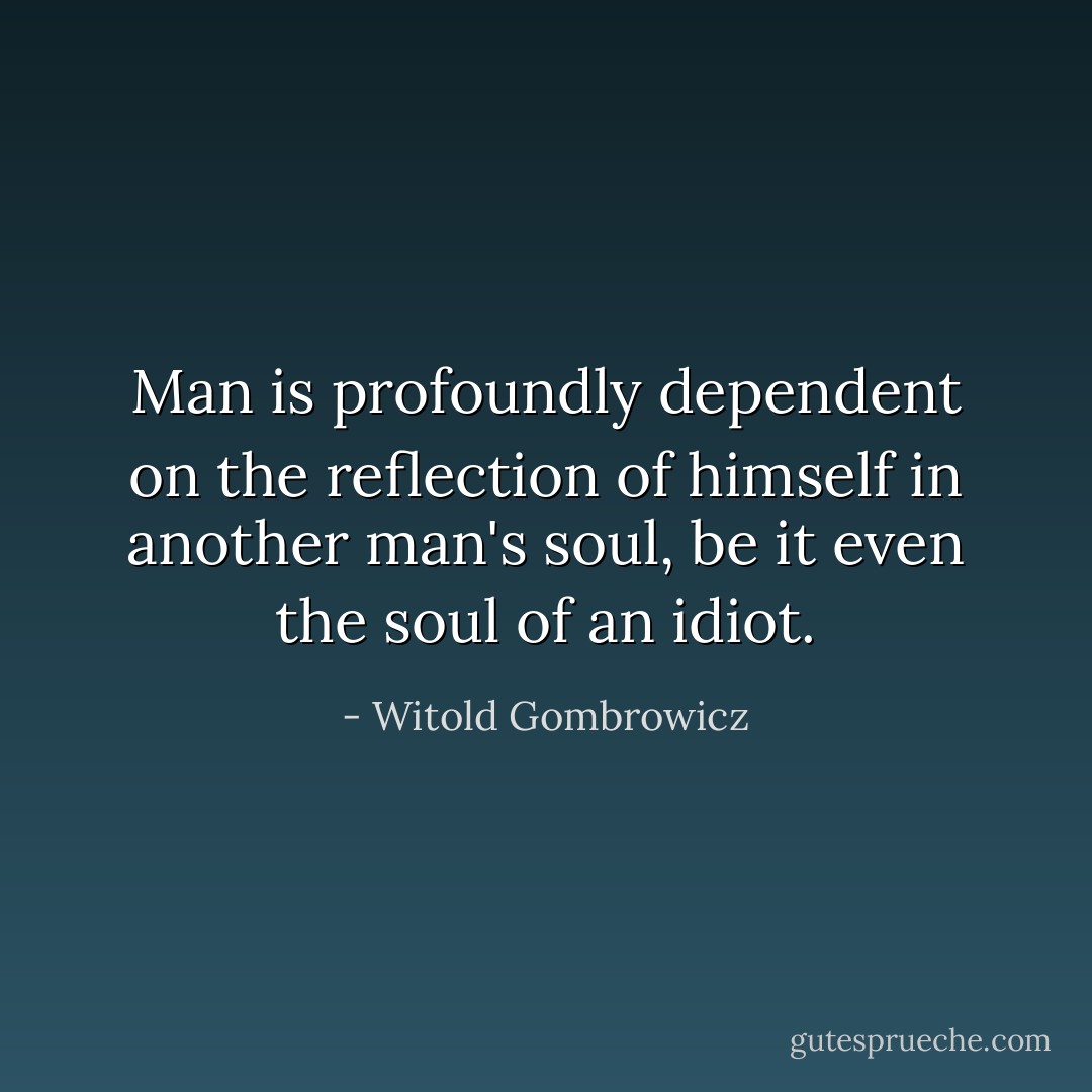 Man is profoundly dependent on the reflection of himself in another man's soul, be it even the soul of an idiot. - Witold Gombrowicz
