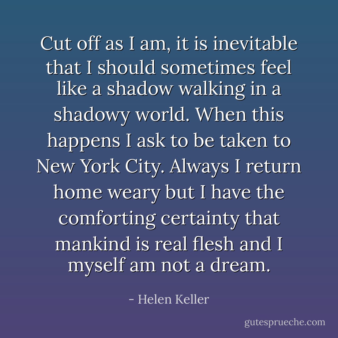 Cut off as I am, it is inevitable that I should sometimes feel like a shadow walking in a shadowy world. When this happens I ask to be taken to New York City. Always I return home weary but I have the comforting certainty that mankind is real flesh and I myself am not a dream. - Helen Keller