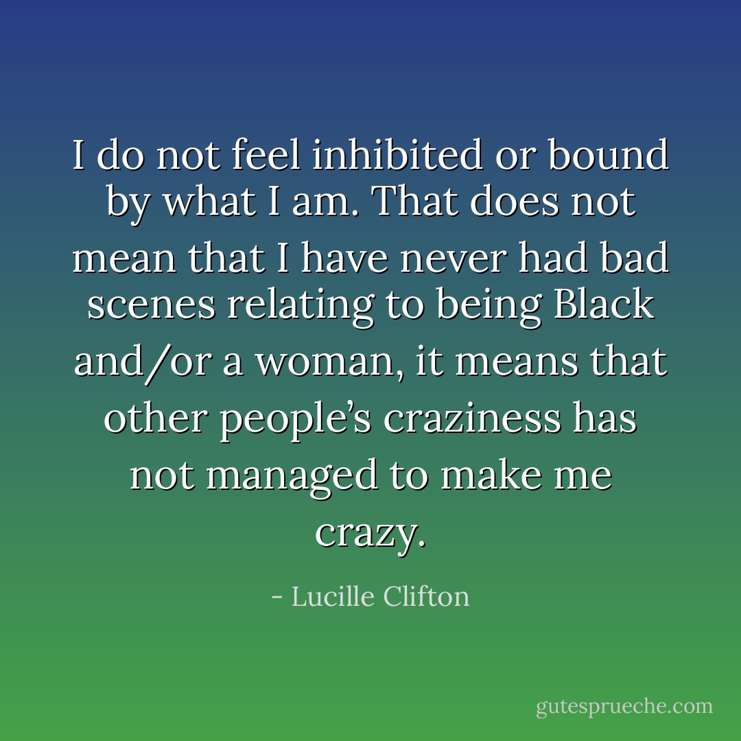 I do not feel inhibited or bound by what I am. That does not mean that I have never had bad scenes relating to being Black and/or a woman, it means that other people’s craziness has not managed to make me crazy. - Lucille Clifton