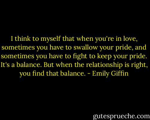 I think to myself that when you're in love, sometimes you have to swallow your pride, and sometimes you have to fight to keep your pride. It's a balance. But when the relationship is right, you find that balance. - Emily Giffin
