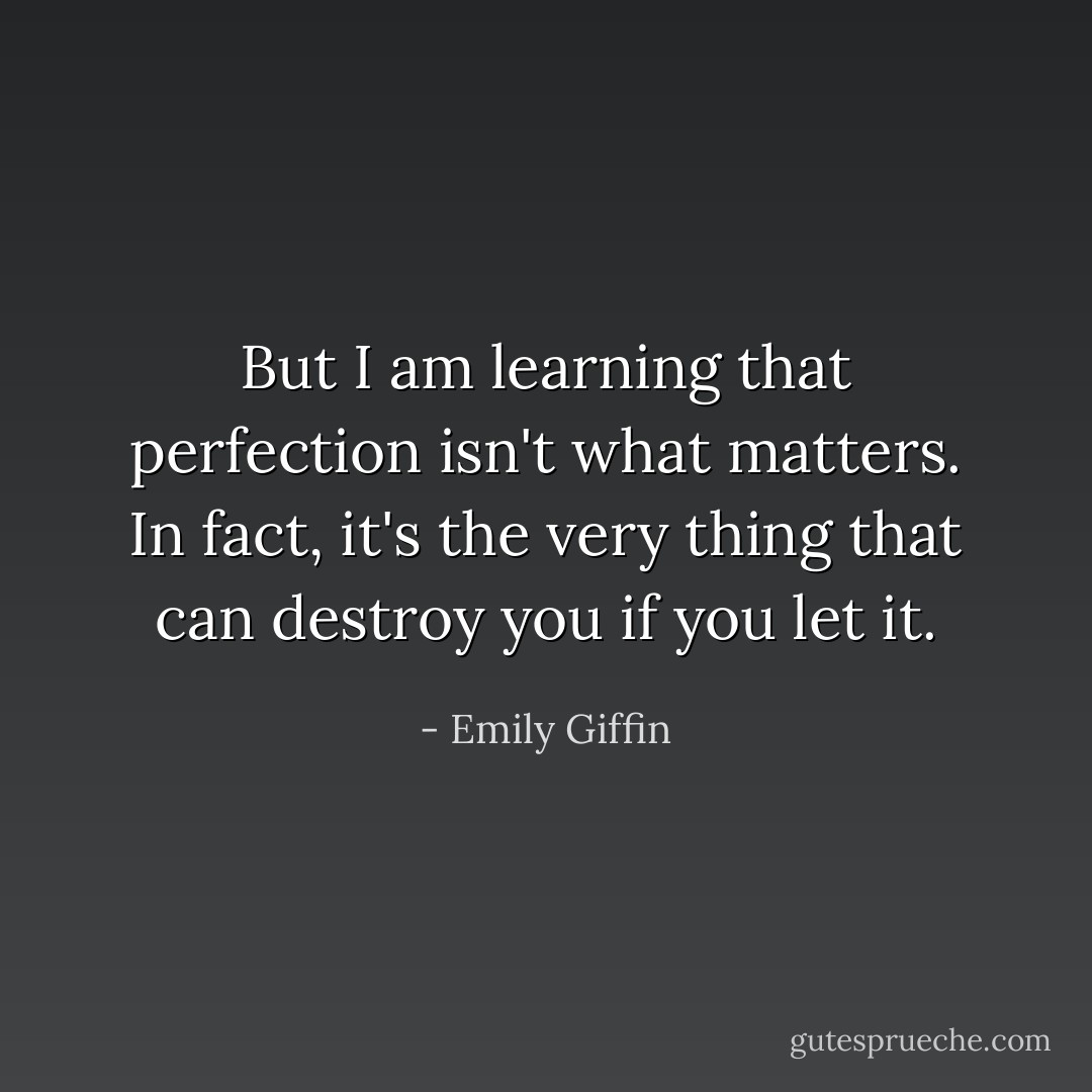 But I am learning that perfection isn't what matters. In fact, it's the very thing that can destroy you if you let it. - Emily Giffin
