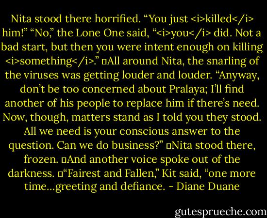 Nita stood there horrified. “You just <i>killed</i> him!”<br />“No,” the Lone One said, “<i>you</i> did. Not a bad start, but then you were intent enough on killing <i>something</i>.”<br />	All around Nita, the snarling of the viruses was getting louder and louder. “Anyway, don’t be too concerned about Pralaya; I’ll find another of his people to replace him if there’s need. Now, though, matters stand as I told you they stood. All we need is your conscious answer to the question. Can we do business?”<br />	Nita stood there, frozen.<br />	And another voice spoke out of the darkness.<br />	“Fairest and Fallen,” Kit said, “one more time…greeting and defiance. - Diane Duane