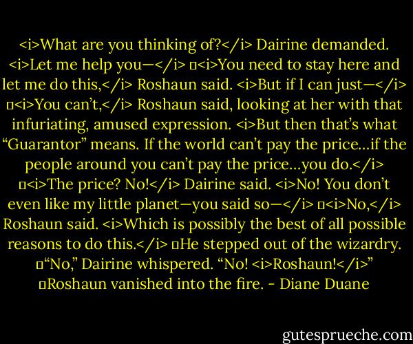 <i>What are you thinking of?</i> Dairine demanded. <i>Let me help you—</i><br />	<i>You need to stay here and let me do this,</i> Roshaun said.<br /><i>But if I can just—</i><br />	<i>You can’t,</i> Roshaun said, looking at her with that infuriating, amused expression. <i>But then that’s what “Guarantor” means. If the world can’t pay the price…if the people around you can’t pay the price…you do.</i><br />	<i>The price? No!</i> Dairine said. <i>No! You don’t even like my little planet—you said so—</i><br />	<i>No,</i> Roshaun said. <i>Which is possibly the best of all possible reasons to do this.</i><br />	He stepped out of the wizardry.<br />	“No,” Dairine whispered. “No! <i>Roshaun!</i>”<br />	Roshaun vanished into the fire. - Diane Duane