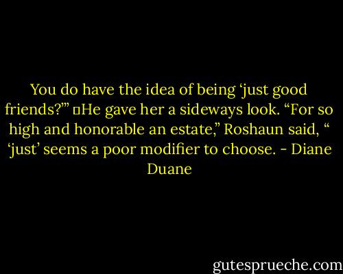 You do have the idea of being ‘just good friends?’”<br />	He gave her a sideways look. “For so high and honorable an estate,” Roshaun said, “ ‘just’ seems a poor modifier to choose. - Diane Duane