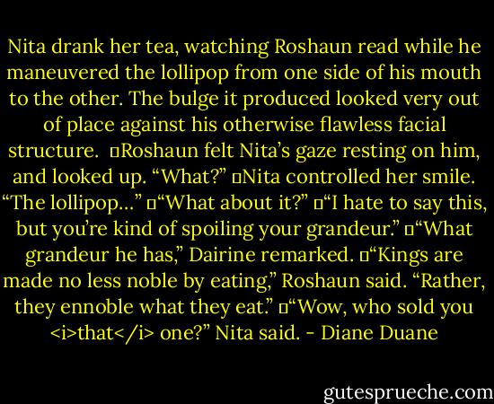 Nita drank her tea, watching Roshaun read while he maneuvered the lollipop from one side of his mouth to the other. The bulge it produced looked very out of place against his otherwise flawless facial structure. <br />	Roshaun felt Nita’s gaze resting on him, and looked up. “What?”<br />	Nita controlled her smile. “The lollipop…”<br />	“What about it?”<br />	“I hate to say this, but you’re kind of spoiling your grandeur.”<br />	“What grandeur he has,” Dairine remarked.<br />	“Kings are made no less noble by eating,” Roshaun said. “Rather, they ennoble what they eat.”<br />	“Wow, who sold you <i>that</i> one?” Nita said. - Diane Duane