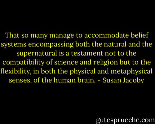 That so many manage to accommodate belief systems encompassing both the natural and the supernatural is a testament not to the compatibility of science and religion but to the flexibility, in both the physical and metaphysical senses, of the human brain. - Susan Jacoby