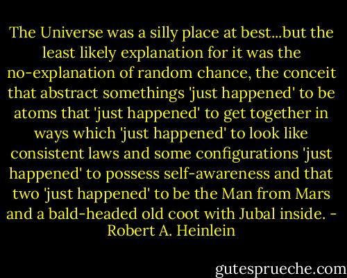 The Universe was a silly place at best...but the least likely explanation for it was the no-explanation of random chance, the conceit that abstract somethings 'just happened' to be atoms that 'just happened' to get together in ways which 'just happened' to look like consistent laws and some configurations 'just happened' to possess self-awareness and that two 'just happened' to be the Man from Mars and a bald-headed old coot with Jubal inside. - Robert A. Heinlein