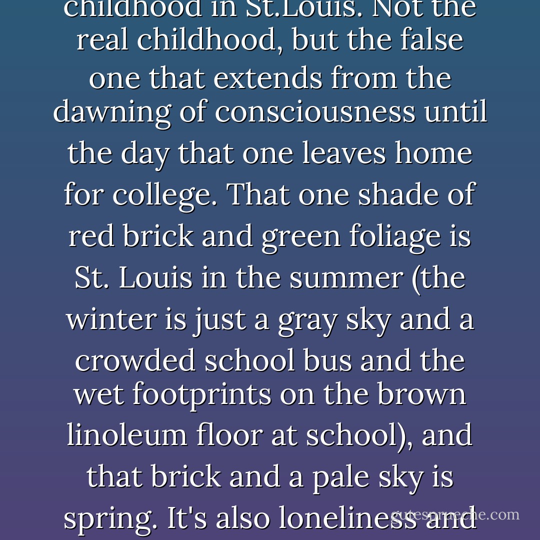 There is a certain shade of red brick--a dark, almost melodious red, sombre and riddled with blue--that is my childhood in St.Louis. Not the real childhood, but the false one that extends from the dawning of consciousness until the day that one leaves home for college. That one shade of red brick and green foliage is St. Louis in the summer (the winter is just a gray sky and a crowded school bus and the wet footprints on the brown linoleum floor at school), and that brick and a pale sky is spring. It's also loneliness and the queer, self-pitying wonder that children whose families are having catastrophes feel.  - Harold Brodkey