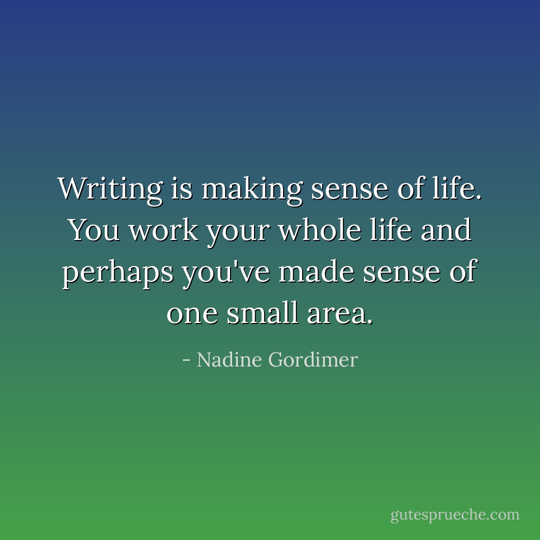 Writing is making sense of life. You work your whole life and perhaps you've made sense of one small area. - Nadine Gordimer