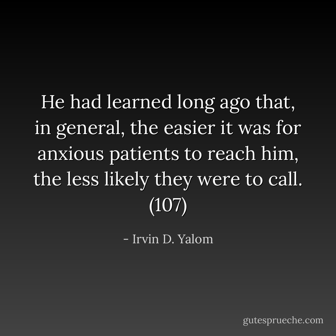 He had learned long ago that, in general, the easier it was for anxious patients to reach him, the less likely they were to call. (107) - Irvin D. Yalom