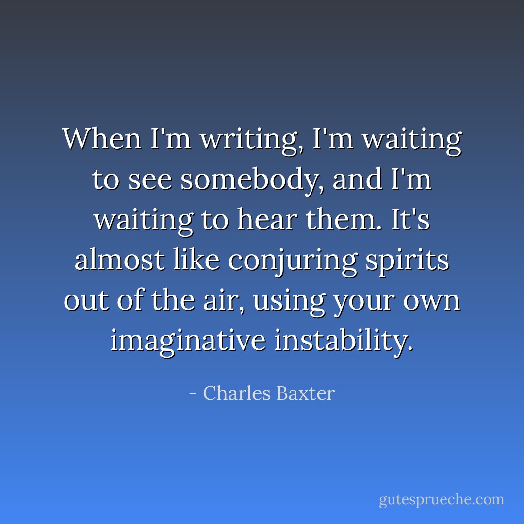 When I'm writing, I'm waiting to see somebody, and I'm waiting to hear them. It's almost like conjuring spirits out of the air, using your own imaginative instability. - Charles Baxter