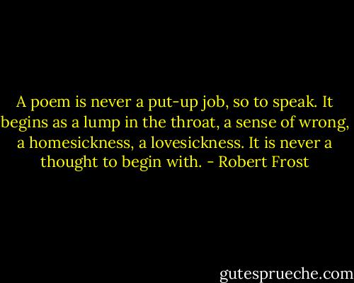 A poem is never a put-up job, so to speak. It begins as a lump in the throat, a sense of wrong, a homesickness, a lovesickness. It is never a thought to begin with. - Robert Frost