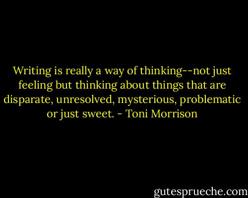 Writing is really a way of thinking--not just feeling but thinking about things that are disparate, unresolved, mysterious, problematic or just sweet. - Toni Morrison
