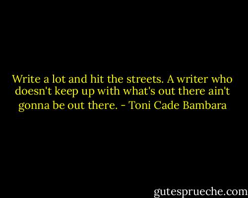 Write a lot and hit the streets. A writer who doesn't keep up with what's out there ain't gonna be out there. - Toni Cade Bambara