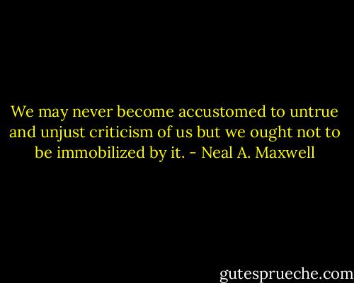We may never become accustomed to untrue and unjust criticism of us but we ought not to be immobilized by it. - Neal A. Maxwell