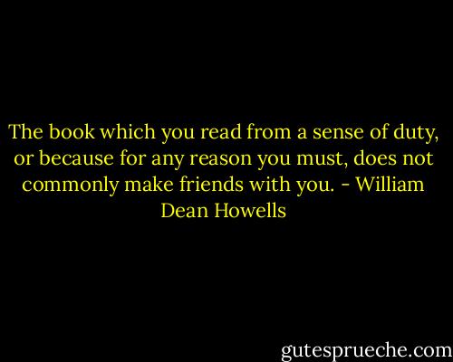 The book which you read from a sense of duty, or because for any reason you must, does not commonly make friends with you. - William Dean Howells
