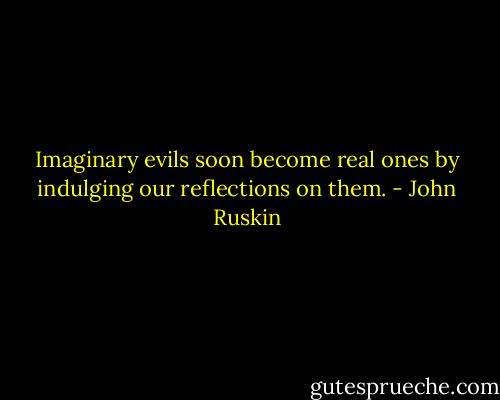 Imaginary evils soon become real ones by indulging our reflections on them. - John Ruskin