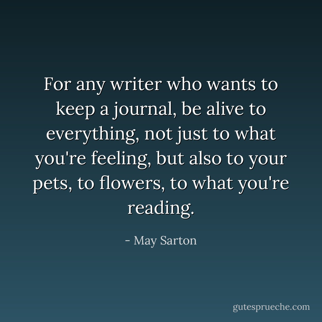 For any writer who wants to keep a journal, be alive to everything, not just to what you're feeling, but also to your pets, to flowers, to what you're reading. - May Sarton
