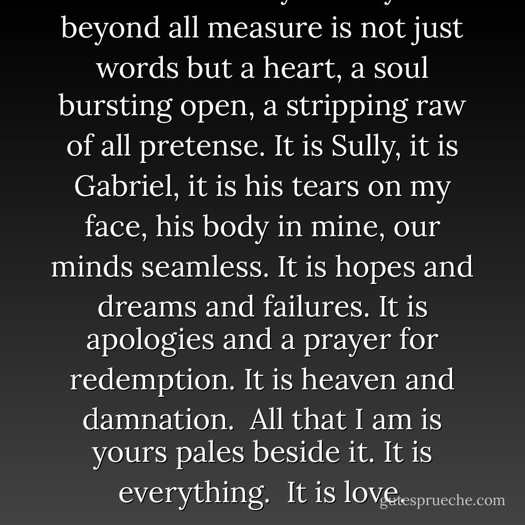 …and suddenly I love you beyond all measure is not just words but a heart, a soul bursting open, a stripping raw of all pretense. It is Sully, it is Gabriel, it is his tears on my face, his body in mine, our minds seamless. It is hopes and dreams and failures. It is apologies and a prayer for redemption. It is heaven and damnation. <br />All that I am is yours pales beside it.<br />It is everything. <br />It is love. - Linnea Sinclair